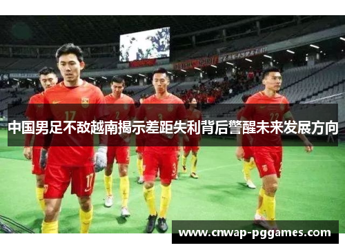 中国男足不敌越南揭示差距失利背后警醒未来发展方向