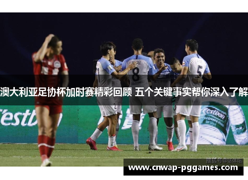 澳大利亚足协杯加时赛精彩回顾 五个关键事实帮你深入了解
