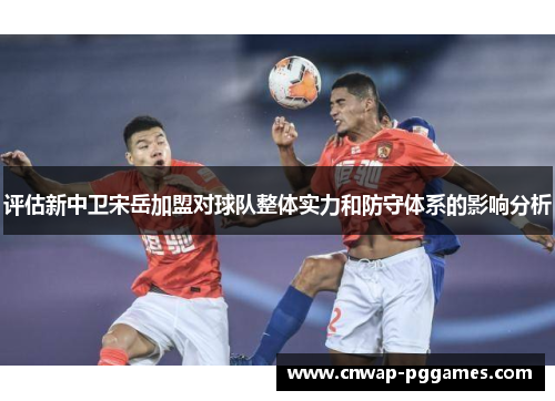 评估新中卫宋岳加盟对球队整体实力和防守体系的影响分析