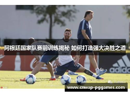 阿根廷国家队赛前训练揭秘 如何打造强大决胜之道