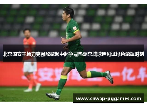 北京国安主场力克强敌掀起中超争冠热潮京城球迷见证绿色荣耀时刻