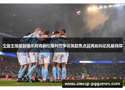戈登主场推射绝杀阿森纳引爆判罚争议英超焦点战再掀舆论风暴持续