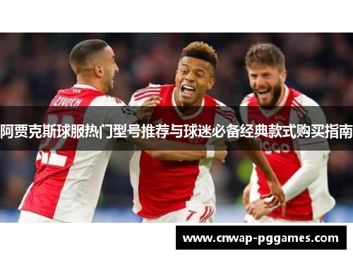 阿贾克斯球服热门型号推荐与球迷必备经典款式购买指南