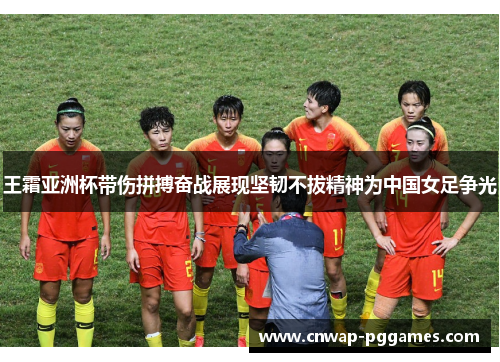 王霜亚洲杯带伤拼搏奋战展现坚韧不拔精神为中国女足争光
